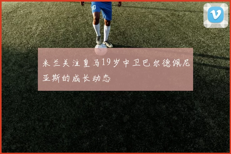 米兰关注皇马19岁中卫巴尔德佩尼亚斯的成长动态