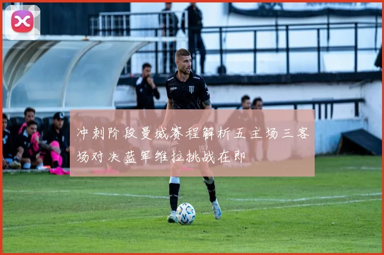 冲刺阶段曼城赛程解析五主场三客场对决蓝军维拉挑战在即