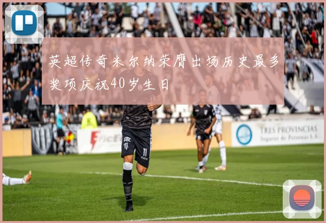 英超传奇米尔纳荣膺出场历史最多奖项庆祝40岁生日