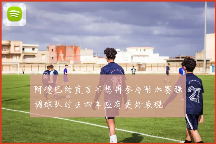 阿德巴约直言不想再参与附加赛强调球队过去四年应有更好表现