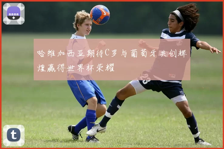 哈维加西亚期待C罗与葡萄牙共创辉煌赢得世界杯荣耀