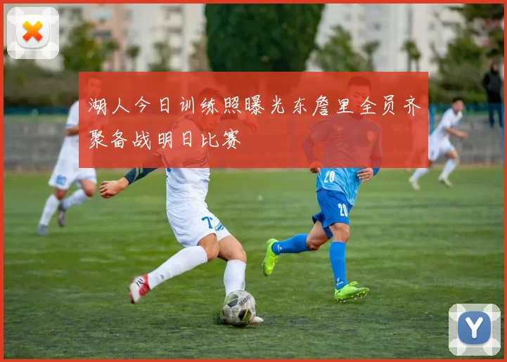 湖人今日训练照曝光东詹里全员齐聚备战明日比赛
