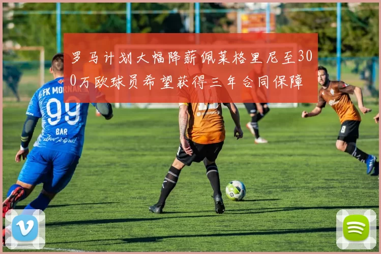 罗马计划大幅降薪佩莱格里尼至300万欧球员希望获得三年合同保障