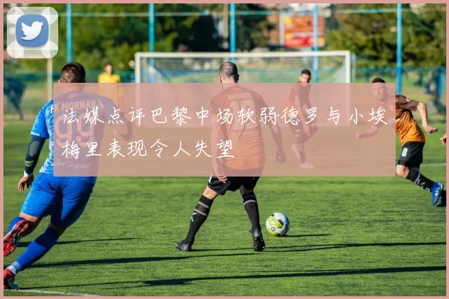法媒点评巴黎中场软弱德罗与小埃梅里表现令人失望