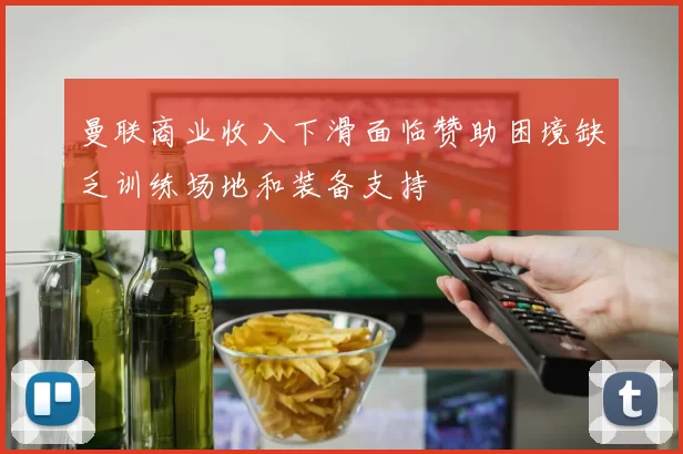 曼联商业收入下滑面临赞助困境缺乏训练场地和装备支持