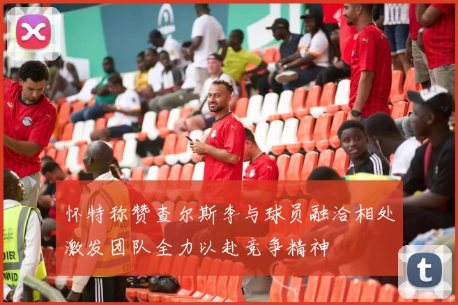 怀特称赞查尔斯李与球员融洽相处激发团队全力以赴竞争精神