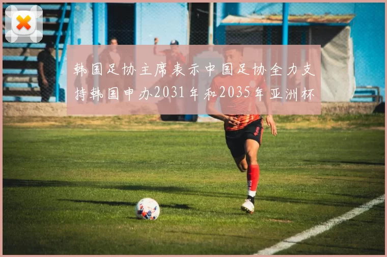 韩国足协主席表示中国足协全力支持韩国申办2031年和2035年亚洲杯赛事