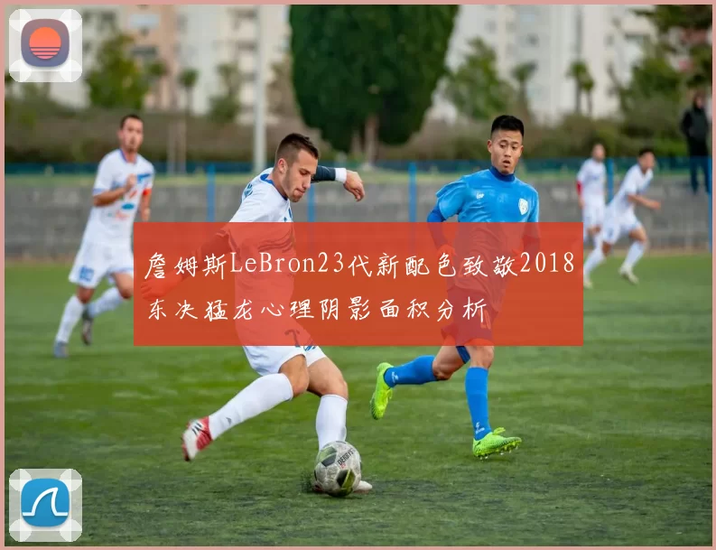 詹姆斯LeBron23代新配色致敬2018东决猛龙心理阴影面积分析