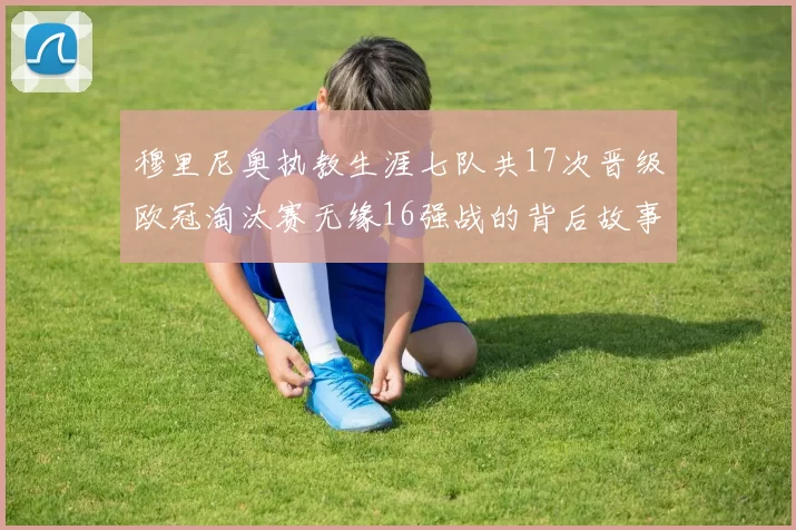穆里尼奥执教生涯七队共17次晋级欧冠淘汰赛无缘16强战的背后故事