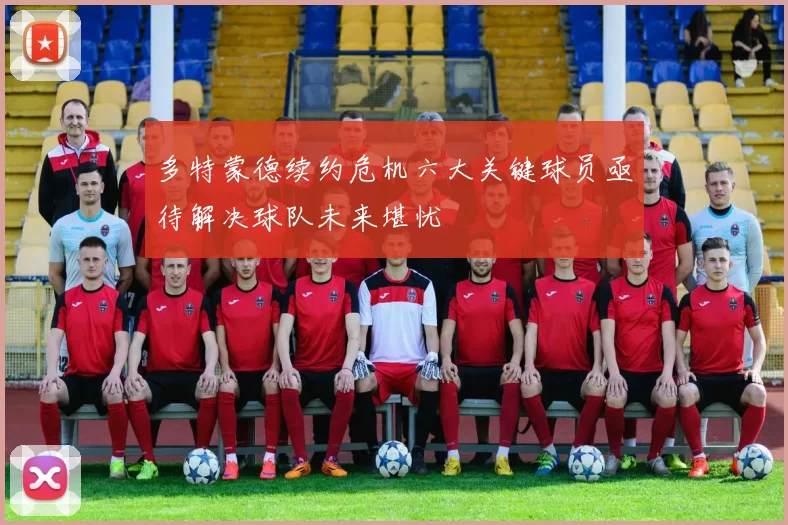 多特蒙德续约危机六大关键球员亟待解决球队未来堪忧