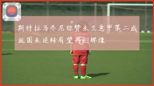 斯特拉马乔尼称赞米兰意甲第二成就国米逆转有望再创辉煌