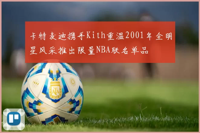 卡特麦迪携手Kith重温2001年全明星风采推出限量NBA联名单品