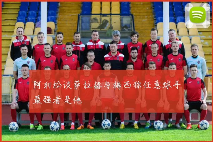 阿利松谈萨拉赫与梅西称任意球手最强者是他