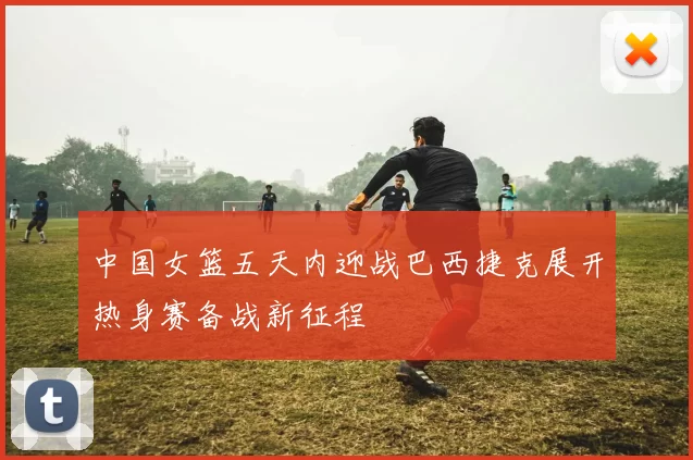 中国女篮五天内迎战巴西捷克展开热身赛备战新征程