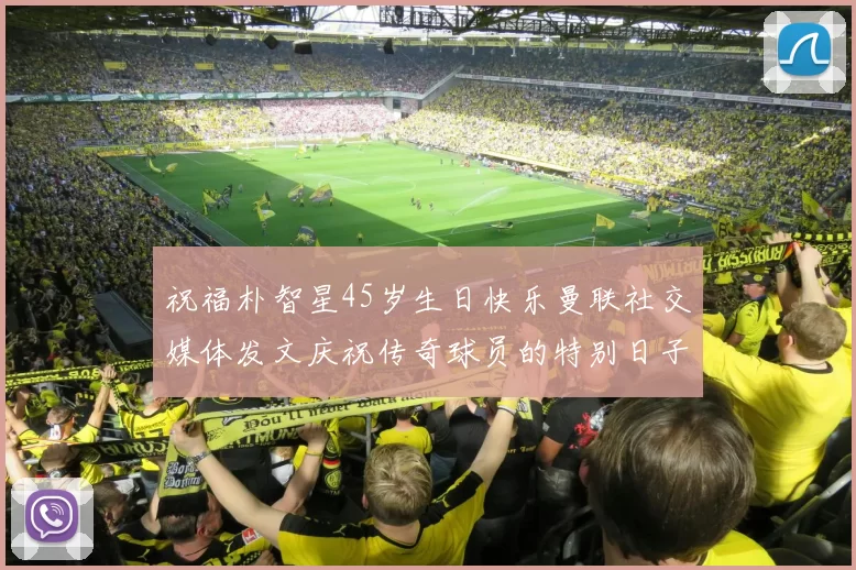 祝福朴智星45岁生日快乐曼联社交媒体发文庆祝传奇球员的特别日子