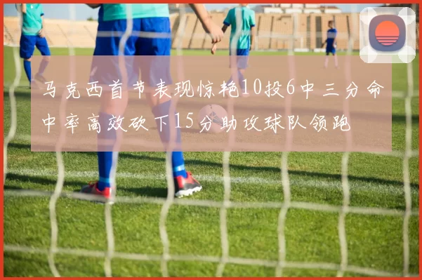 马克西首节表现惊艳10投6中三分命中率高效砍下15分助攻球队领跑