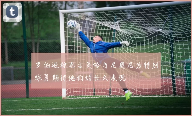 罗伯逊称恩古莫哈与尼奥尼为特别球员期待他们的长久表现