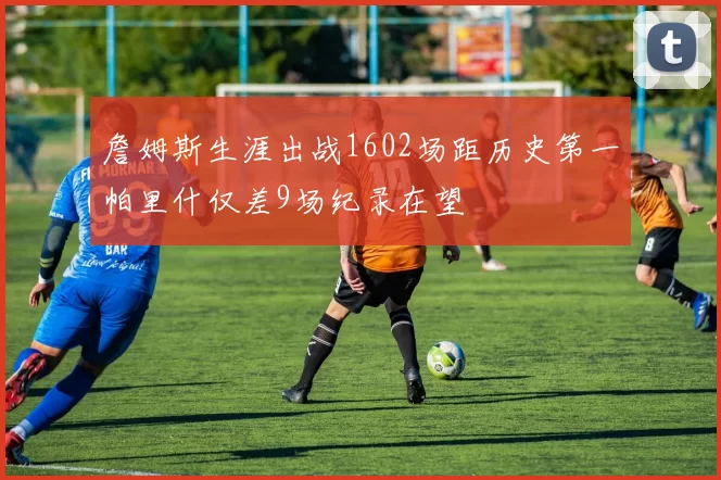 詹姆斯生涯出战1602场距历史第一帕里什仅差9场纪录在望