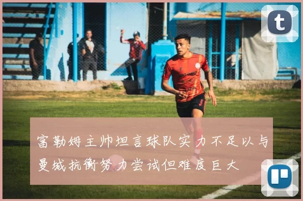 富勒姆主帅坦言球队实力不足以与曼城抗衡努力尝试但难度巨大