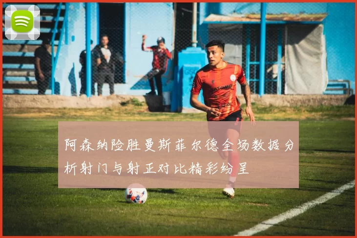 阿森纳险胜曼斯菲尔德全场数据分析射门与射正对比精彩纷呈
