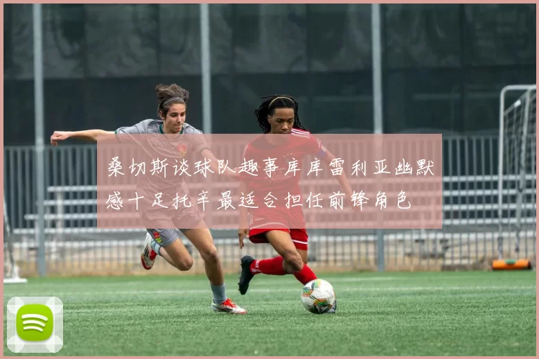 桑切斯谈球队趣事库库雷利亚幽默感十足托辛最适合担任前锋角色