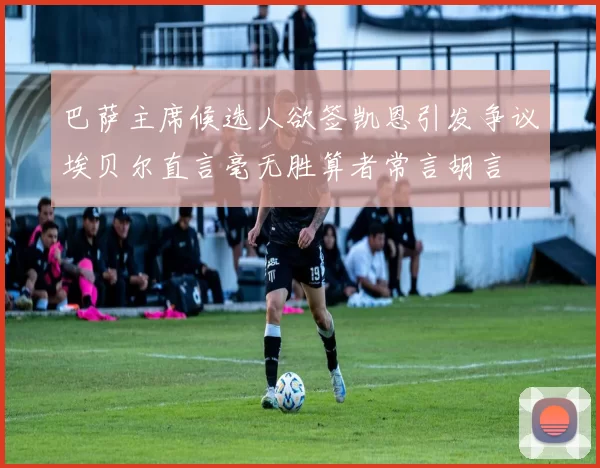 巴萨主席候选人欲签凯恩引发争议埃贝尔直言毫无胜算者常言胡言