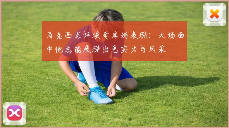 马克西点评埃奇库姆表现：大场面中他总能展现出色实力与风采